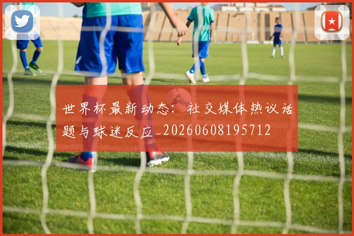 世界杯最新动态：社交媒体热议话题与球迷反应_20260608195712