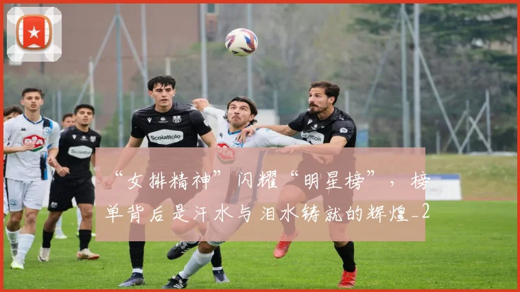 “女排精神”闪耀“明星榜”，榜单背后是汗水与泪水铸就的辉煌_20260702172603