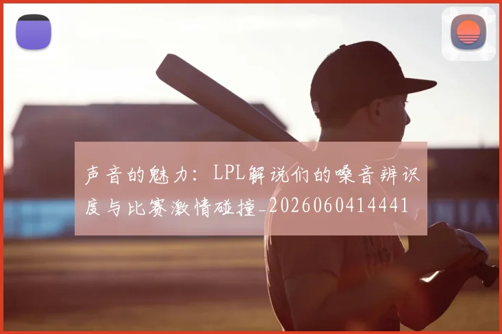 声音的魅力：LPL解说们的嗓音辨识度与比赛激情碰撞_20260604144416_20260707021004
