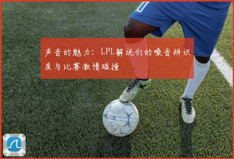 声音的魅力：LPL解说们的嗓音辨识度与比赛激情碰撞