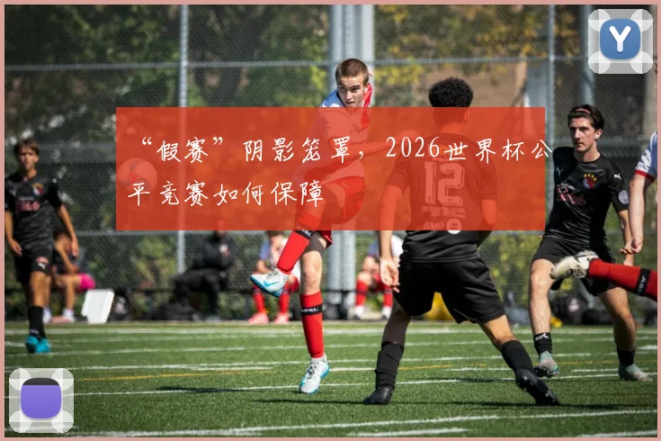 “假赛”阴影笼罩，2026世界杯公平竞赛如何保障