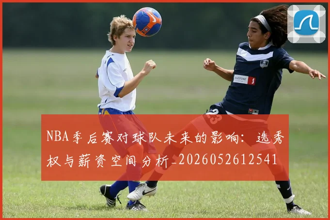 NBA季后赛对球队未来的影响：选秀权与薪资空间分析_20260526125417