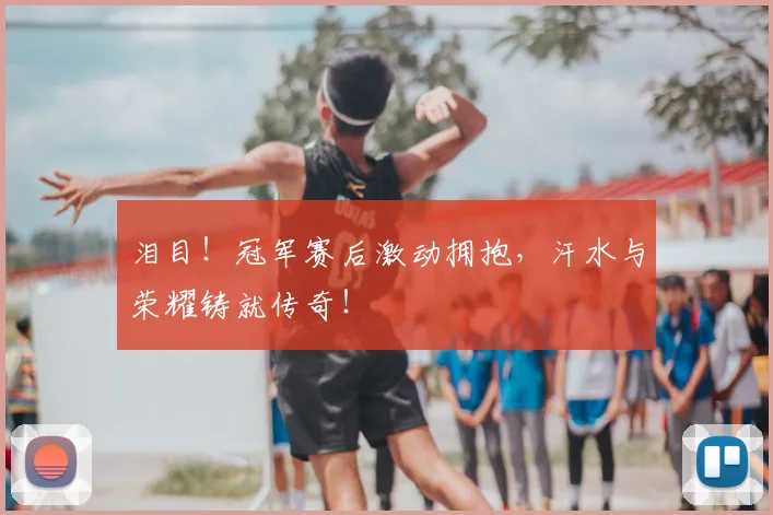 泪目！冠军赛后激动拥抱，汗水与荣耀铸就传奇！