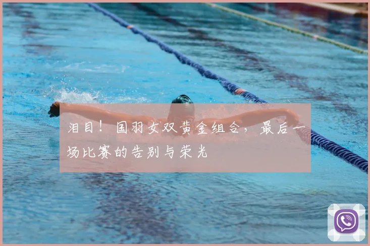泪目！国羽女双黄金组合，最后一场比赛的告别与荣光