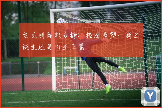 电竞洲际积分榜:格局重塑,新王诞生还是旧王卫冕