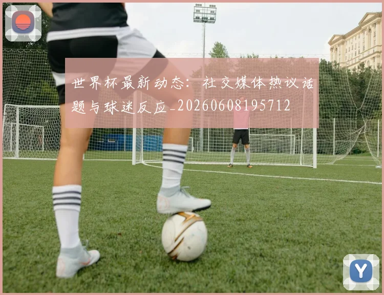 世界杯最新动态：社交媒体热议话题与球迷反应_20260608195712