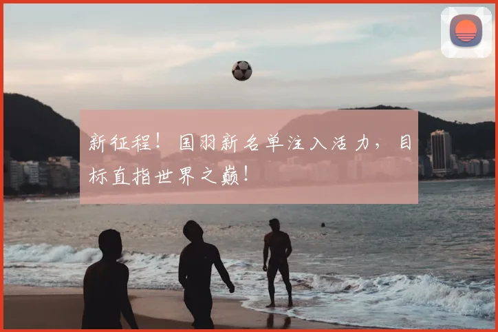 新征程！国羽新名单注入活力，目标直指世界之巅！