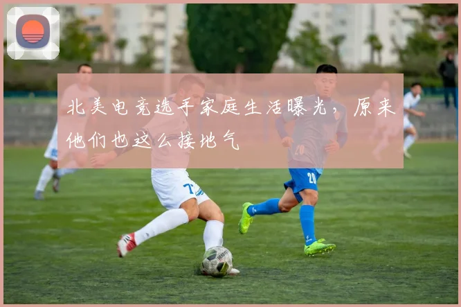 北美电竞选手家庭生活曝光，原来他们也这么接地气