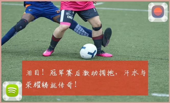 泪目！冠军赛后激动拥抱，汗水与荣耀铸就传奇！