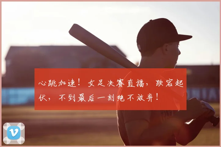 心跳加速!女足决赛直播,跌宕起伏,不到最后一刻绝不放弃!