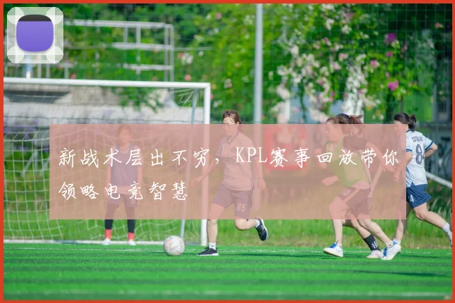 新战术层出不穷，KPL赛事回放带你领略电竞智慧